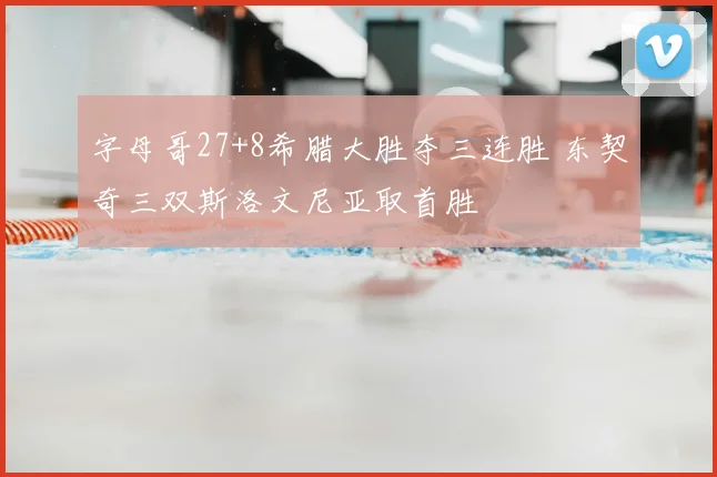 字母哥27+8希腊大胜夺三连胜 东契奇三双斯洛文尼亚取首胜