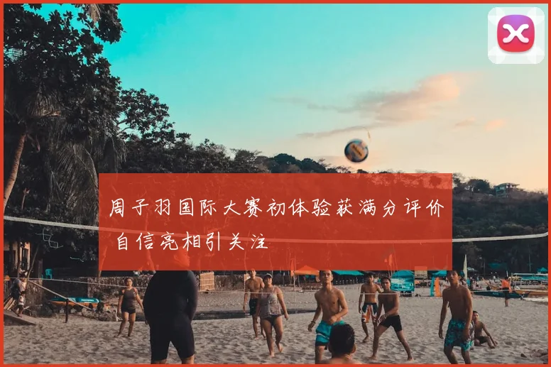 周子羽国际大赛初体验获满分评价 自信亮相引关注