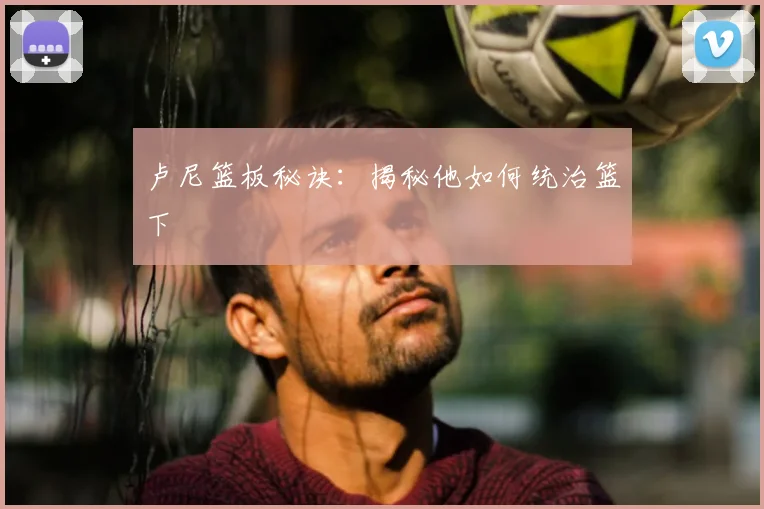 卢尼篮板秘诀：揭秘他如何统治篮下