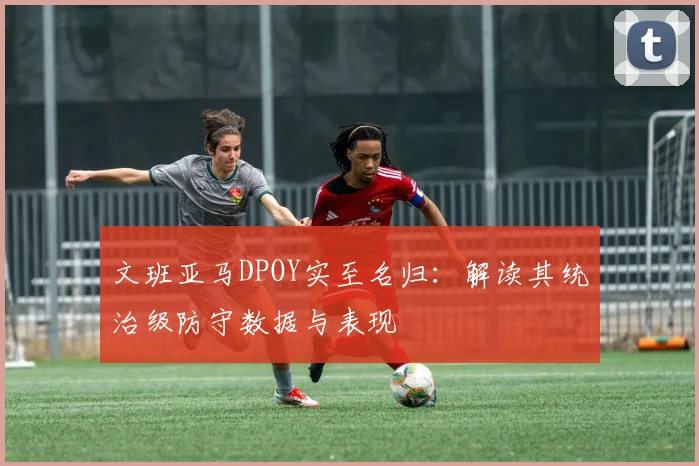 文班亚马DPOY实至名归：解读其统治级防守数据与表现