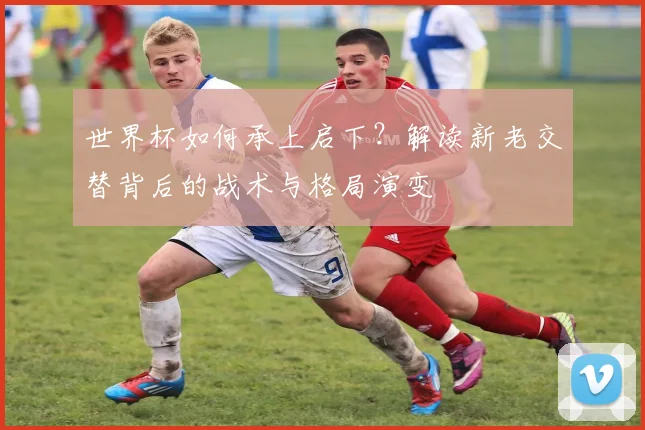 世界杯如何承上启下？解读新老交替背后的战术与格局演变