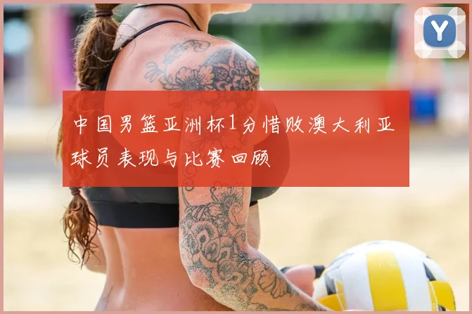 中国男篮亚洲杯1分惜败澳大利亚 球员表现与比赛回顾
