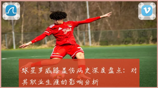 球星罗威膝盖伤病史深度盘点：对其职业生涯的影响分析