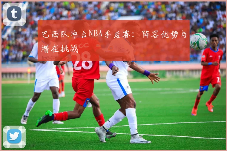 巴西队冲击NBA季后赛：阵容优势与潜在挑战