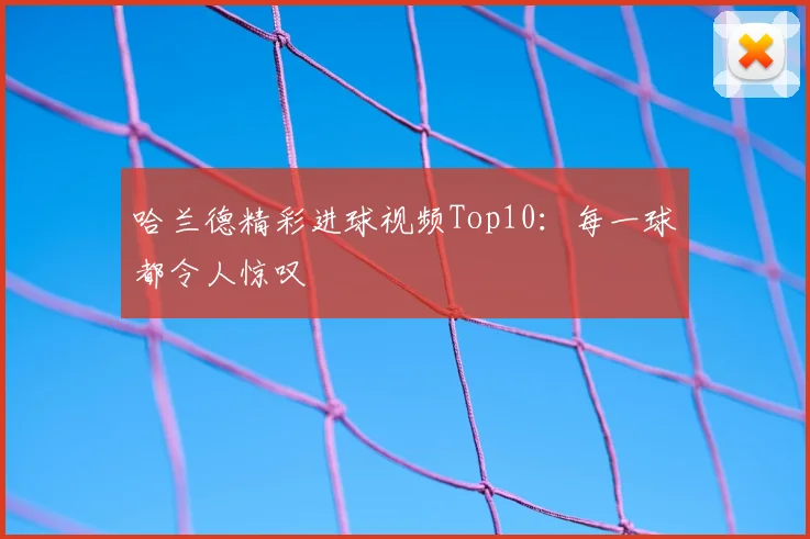哈兰德精彩进球视频Top10：每一球都令人惊叹