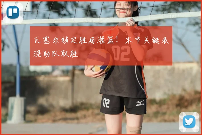 瓦塞尔锁定胜局灌篮！末节关键表现助队取胜