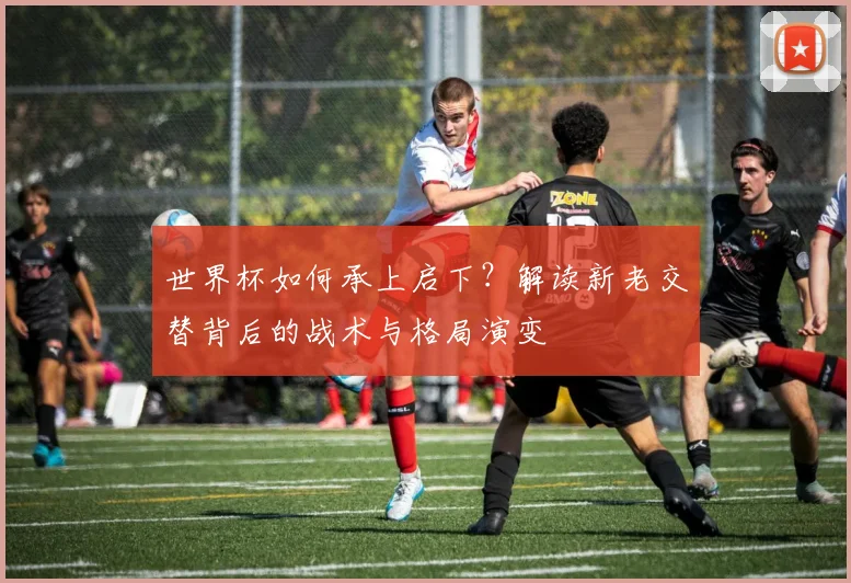 世界杯如何承上启下？解读新老交替背后的战术与格局演变
