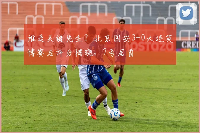 谁是关键先生？北京国安3-0大连英博赛后评分揭晓，7号居首