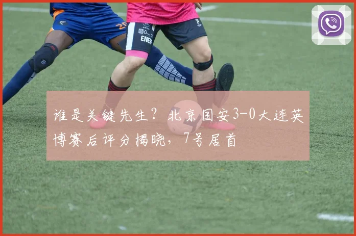 谁是关键先生?北京国安3-0大连英博赛后评分揭晓,7号居首